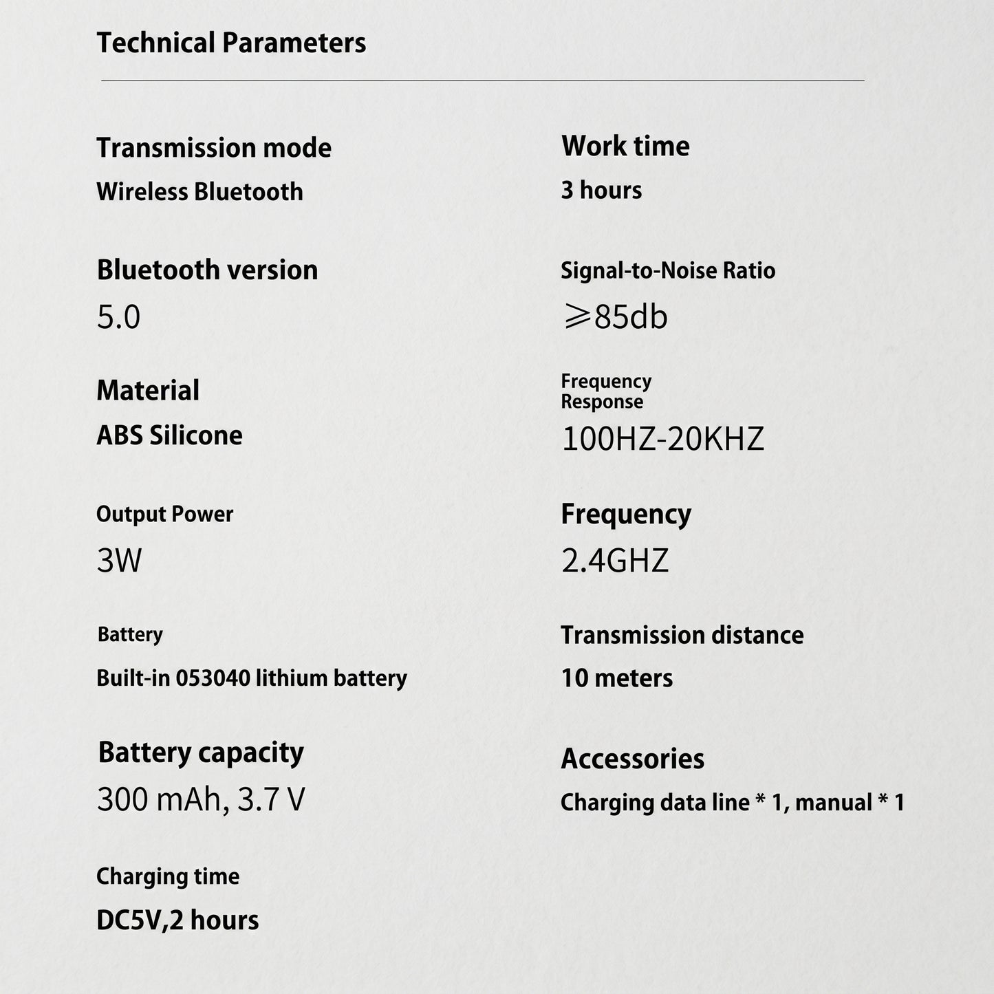 An informational section displaying the technical parameters of the Bluetooth speaker. It lists specifications such as Bluetooth version 5.0, 3-hour work time, and a 300 mAh battery. Technical Parameters Transmission mode Wireless Bluetooth Bluetooth version 5.0 Material ABS Silicone Output Power 3W Battery Built-in 053040 lithium battery Battery capacity 300 mAh, 3.7 V Charging time DC5V, 2 hours Work time 3 hours Signal-to-Noise Ratio ≥85db Frequency Response 100HZ-20KHZ Frequency 2.4GHZ Transmission dist