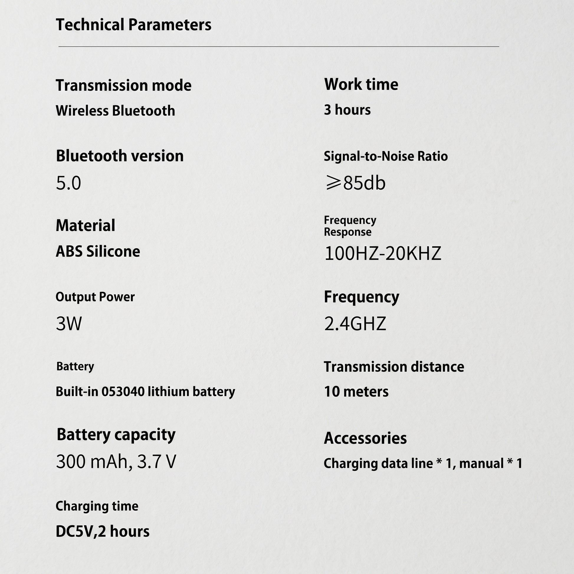An informational section displaying the technical parameters of the Bluetooth speaker. It lists specifications such as Bluetooth version 5.0, 3-hour work time, and a 300 mAh battery. Technical Parameters Transmission mode Wireless Bluetooth Bluetooth version 5.0 Material ABS Silicone Output Power 3W Battery Built-in 053040 lithium battery Battery capacity 300 mAh, 3.7 V Charging time DC5V, 2 hours Work time 3 hours Signal-to-Noise Ratio ≥85db Frequency Response 100HZ-20KHZ Frequency 2.4GHZ Transmission dist